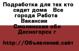 Подработка для тех,кто сидит дома - Все города Работа » Вакансии   . Смоленская обл.,Десногорск г.